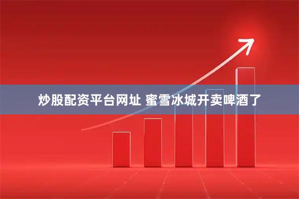 炒股配资平台网址 蜜雪冰城开卖啤酒了