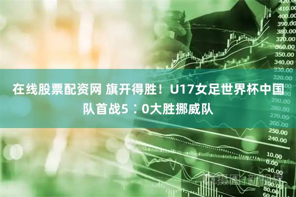 在线股票配资网 旗开得胜！U17女足世界杯中国队首战5∶0大胜挪威队