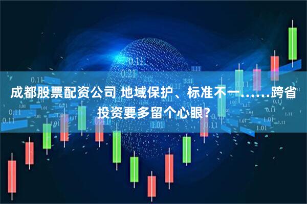 成都股票配资公司 地域保护、标准不一……跨省投资要多留个心眼?