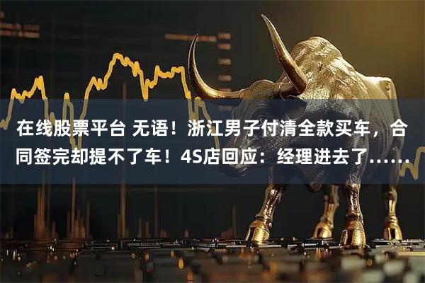 在线股票平台 无语！浙江男子付清全款买车，合同签完却提不了车！4S店回应：经理进去了……