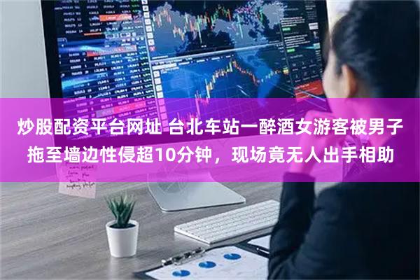 炒股配资平台网址 台北车站一醉酒女游客被男子拖至墙边性侵超10分钟,现场竟无人出手相助
