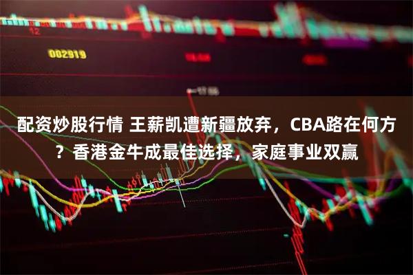配资炒股行情 王薪凯遭新疆放弃，CBA路在何方？香港金牛成最佳选择，家庭事业双赢