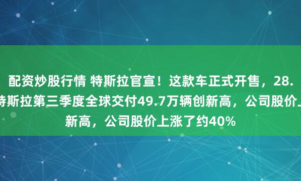 配资炒股行情 特斯拉官宣！这款车正式开售，28.85万元起！特斯拉第三季度全球交付49.7万辆创新高，公司股价上涨了约40%