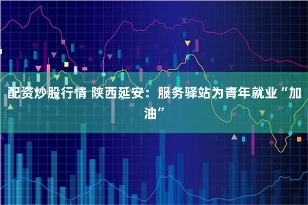 配资炒股行情 陕西延安:服务驿站为青年就业“加油”