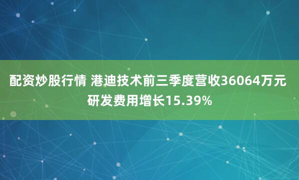 配资炒股行情 港迪技术前三季度营收36064万元 研发费用增长15.39%