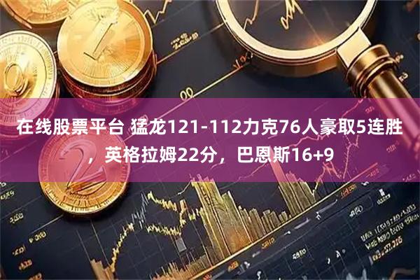 在线股票平台 猛龙121-112力克76人豪取5连胜，英格拉姆22分，巴恩斯16+9