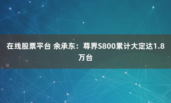 在线股票平台 余承东：尊界S800累计大定达1.8万台