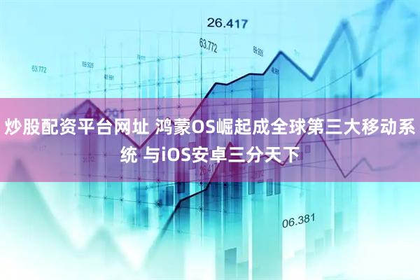 炒股配资平台网址 鸿蒙OS崛起成全球第三大移动系统 与iOS安卓三分天下