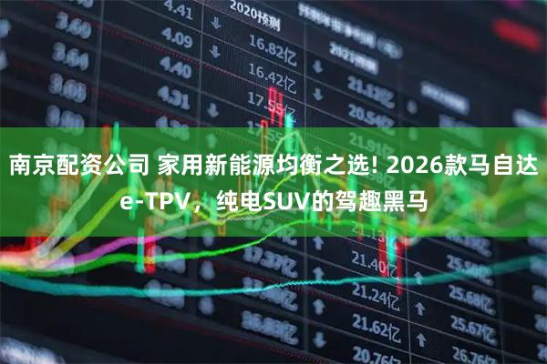 南京配资公司 家用新能源均衡之选! 2026款马自达e-TPV，纯电SUV的驾趣黑马