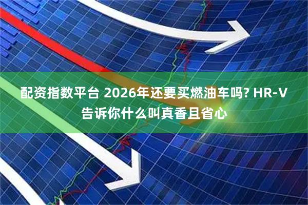配资指数平台 2026年还要买燃油车吗? HR-V告诉你什么叫真香且省心
