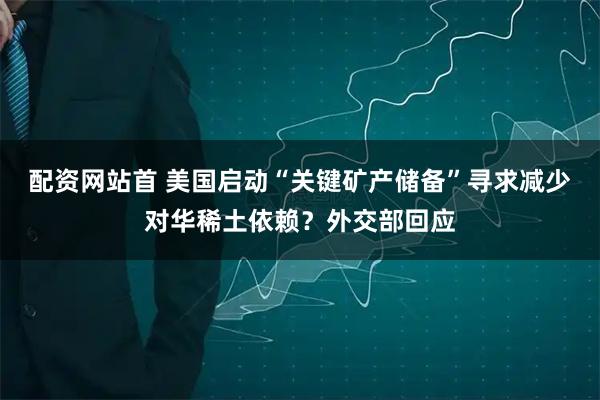 配资网站首 美国启动“关键矿产储备”寻求减少对华稀土依赖？外交部回应